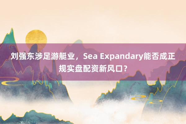 刘强东涉足游艇业,Sea Expandary能否成正规实盘配资新风口?