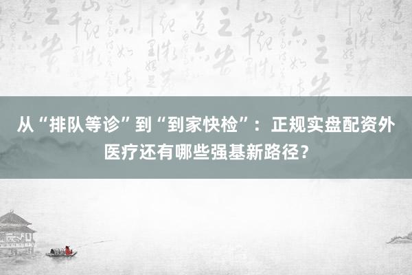从“排队等诊”到“到家快检”：正规实盘配资外医疗还有哪些强基新路径？