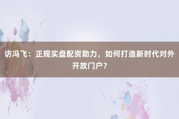 访冯飞：正规实盘配资助力，如何打造新时代对外开放门户？