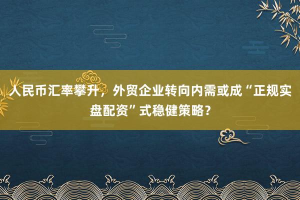 人民币汇率攀升，外贸企业转向内需或成“正规实盘配资”式稳健策略？