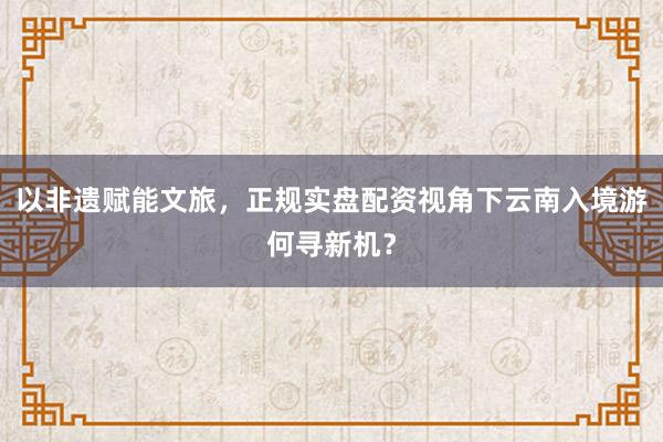 以非遗赋能文旅，正规实盘配资视角下云南入境游何寻新机？