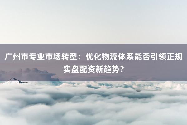 广州市专业市场转型:优化物流体系能否引领正规实盘配资新趋势?
