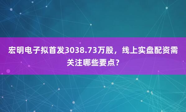 宏明电子拟首发3038.73万股，线上实盘配资需关注哪些要点？