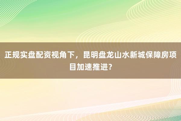 正规实盘配资视角下，昆明盘龙山水新城保障房项目加速推进？