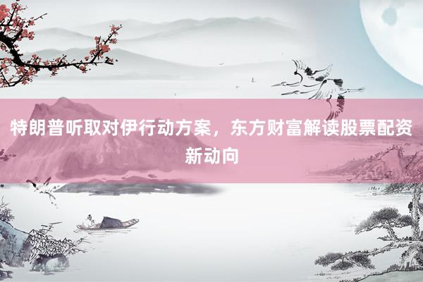 特朗普听取对伊行动方案，东方财富解读股票配资新动向