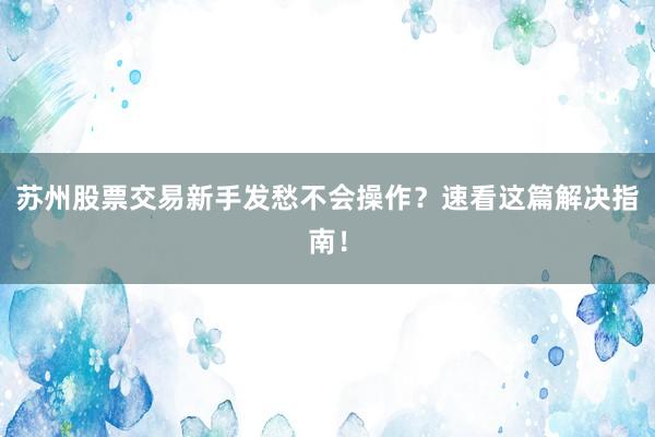 苏州股票交易新手发愁不会操作？速看这篇解决指南！