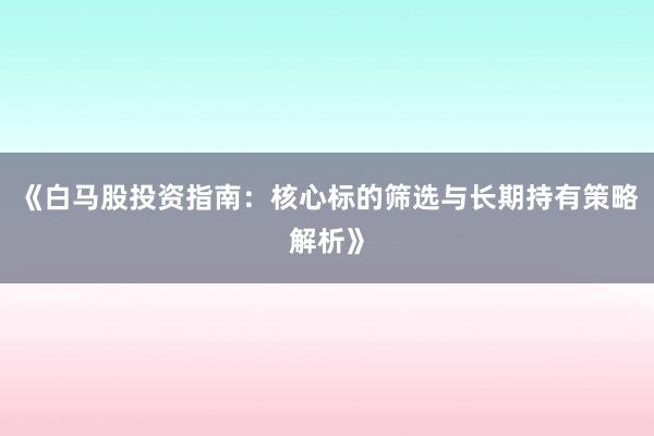 《白马股投资指南:核心标的筛选与长期持有策略解析》