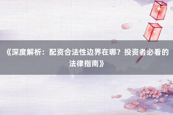 《深度解析:配资合法性边界在哪?投资者必看的法律指南》