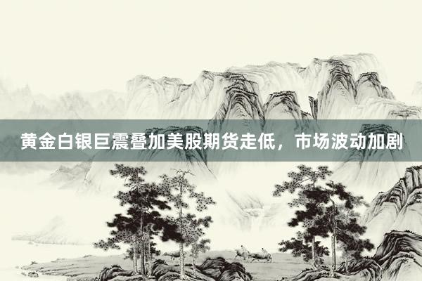 黄金白银巨震叠加美股期货走低,市场波动加剧