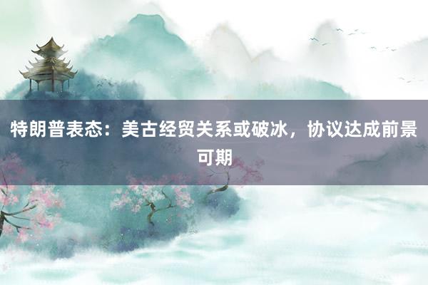 特朗普表态:美古经贸关系或破冰,协议达成前景可期