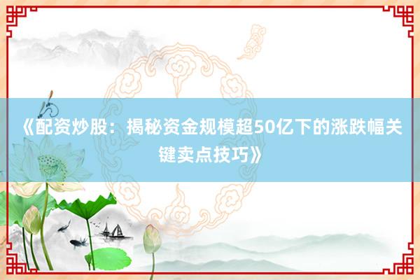 《配资炒股：揭秘资金规模超50亿下的涨跌幅关键卖点技巧》