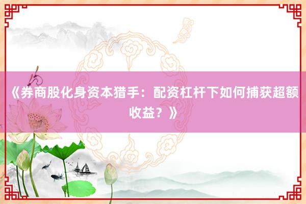 《券商股化身资本猎手：配资杠杆下如何捕获超额收益？》