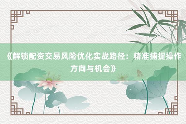《解锁配资交易风险优化实战路径：精准捕捉操作方向与机会》