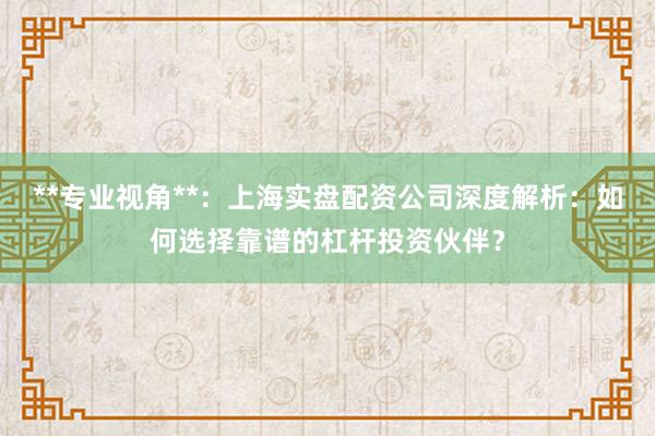 **专业视角**：上海实盘配资公司深度解析：如何选择靠谱的杠杆投资伙伴？