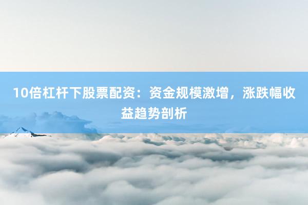 10倍杠杆下股票配资：资金规模激增，涨跌幅收益趋势剖析