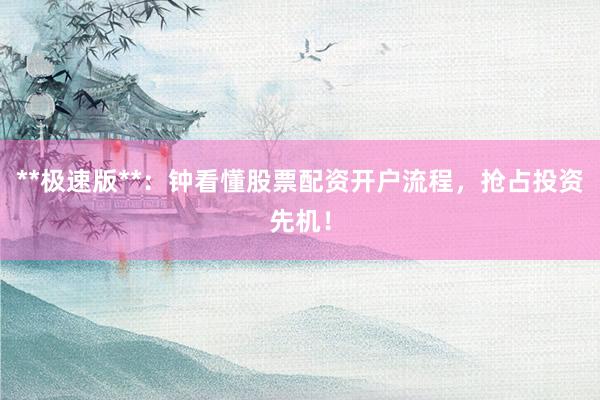 **极速版**：钟看懂股票配资开户流程，抢占投资先机！