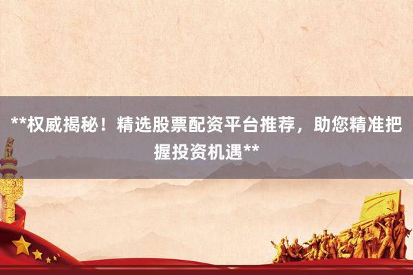 **权威揭秘！精选股票配资平台推荐，助您精准把握投资机遇**