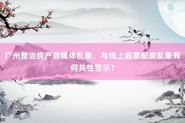 广州整治房产自媒体乱象，与线上股票配资乱象有何共性警示？