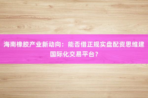 海南橡胶产业新动向：能否借正规实盘配资思维建国际化交易平台？