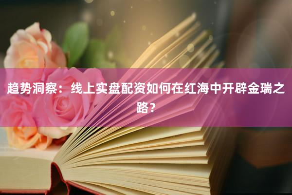 趋势洞察：线上实盘配资如何在红海中开辟金瑞之路？