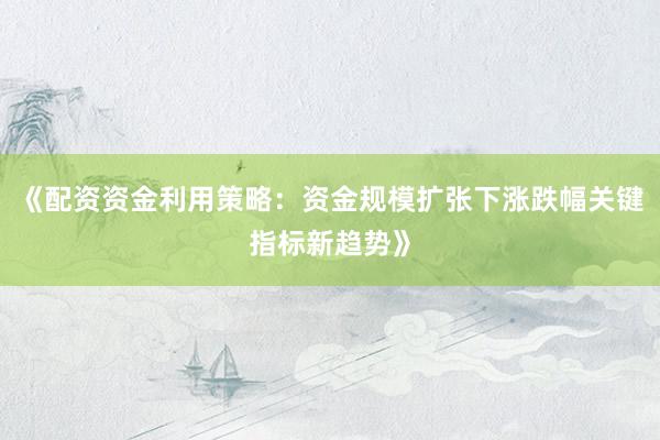 《配资资金利用策略:资金规模扩张下涨跌幅关键指标新趋势》