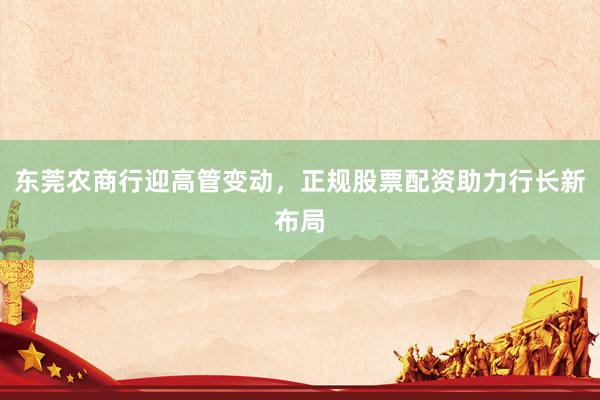 东莞农商行迎高管变动,正规股票配资助力行长新布局