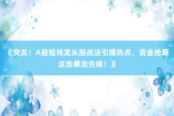 《突发！A股短线龙头股战法引爆热点，资金抢筹这些暴涨先锋！》