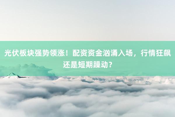 光伏板块强势领涨！配资资金汹涌入场，行情狂飙还是短期躁动？