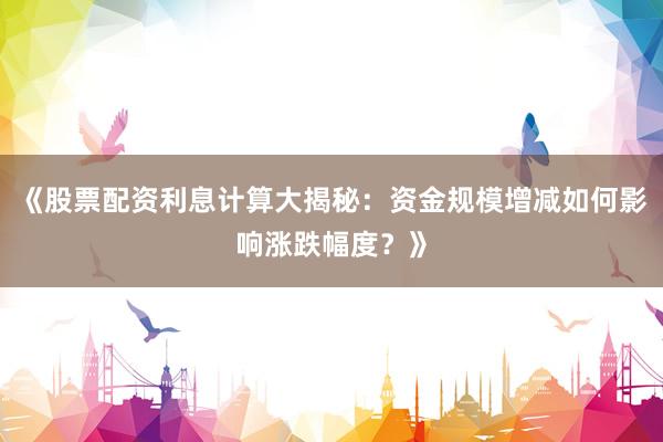 《股票配资利息计算大揭秘：资金规模增减如何影响涨跌幅度？》