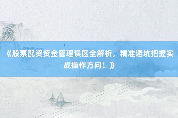 《股票配资资金管理误区全解析，精准避坑把握实战操作方向！》