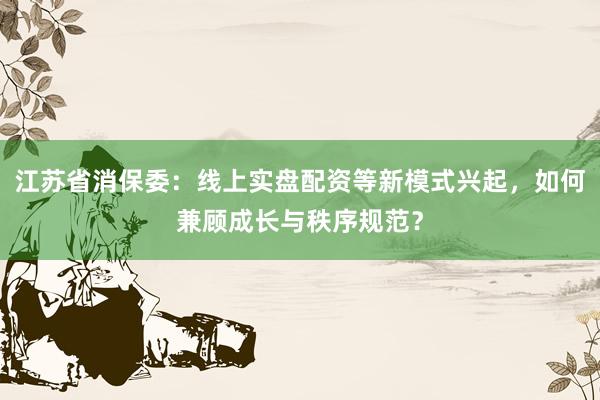 江苏省消保委：线上实盘配资等新模式兴起，如何兼顾成长与秩序规范？