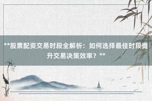 **股票配资交易时段全解析：如何选择最佳时段提升交易决策效率？**