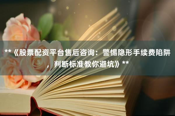**《股票配资平台售后咨询：警惕隐形手续费陷阱，判断标准教你避坑》**