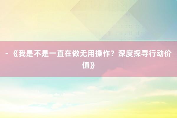 - 《我是不是一直在做无用操作？深度探寻行动价值》
