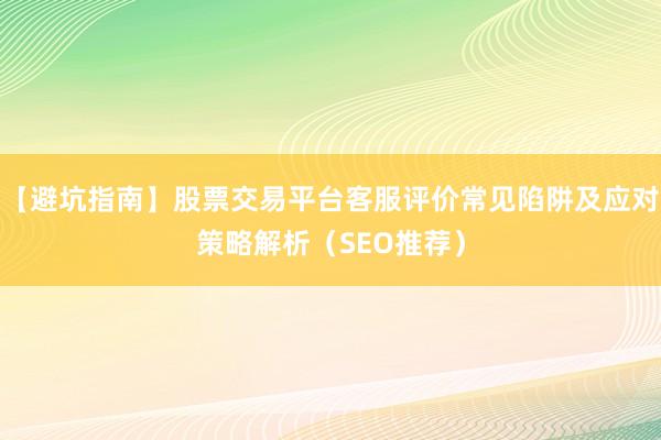 【避坑指南】股票交易平台客服评价常见陷阱及应对策略解析（SEO推荐）