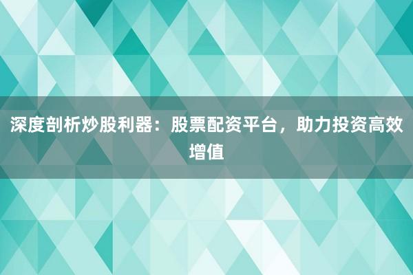 深度剖析炒股利器：股票配资平台，助力投资高效增值