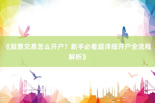 《股票交易怎么开户？新手必看超详细开户全流程解析》
