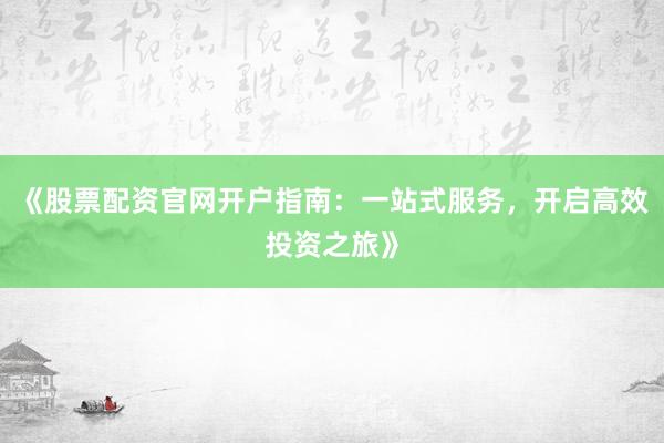 《股票配资官网开户指南：一站式服务，开启高效投资之旅》