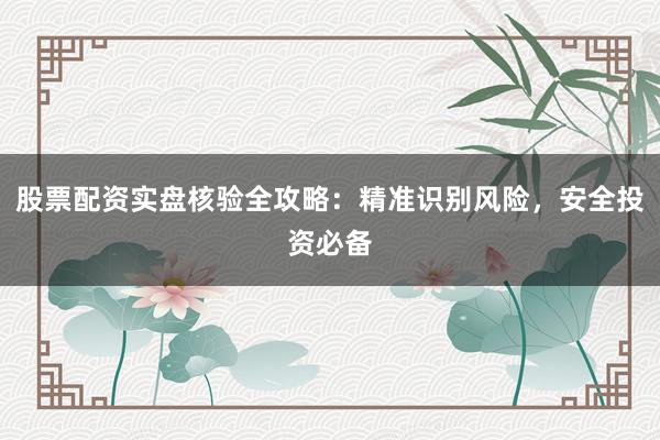 股票配资实盘核验全攻略：精准识别风险，安全投资必备