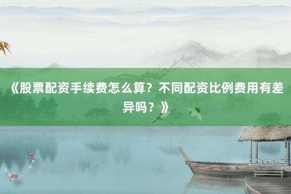 《股票配资手续费怎么算？不同配资比例费用有差异吗？》