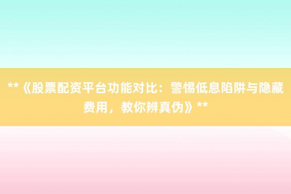 **《股票配资平台功能对比：警惕低息陷阱与隐藏费用，教你辨真伪》**