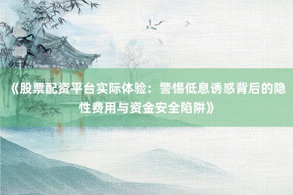 《股票配资平台实际体验：警惕低息诱惑背后的隐性费用与资金安全陷阱》