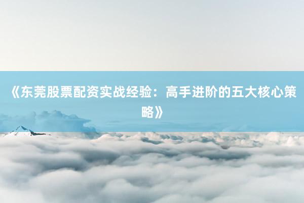 《东莞股票配资实战经验：高手进阶的五大核心策略》