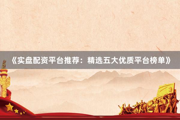 《实盘配资平台推荐：精选五大优质平台榜单》