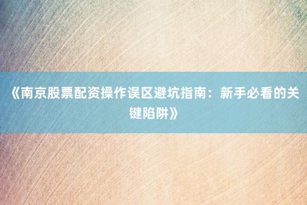 《南京股票配资操作误区避坑指南:新手必看的关键陷阱》