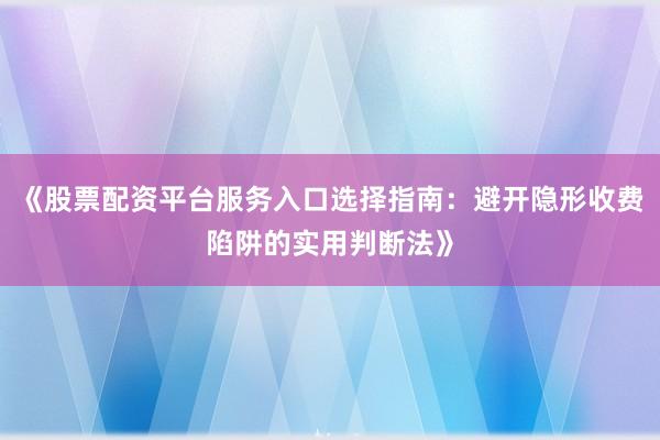 《股票配资平台服务入口选择指南：避开隐形收费陷阱的实用判断法》