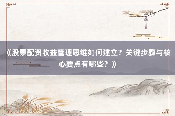 《股票配资收益管理思维如何建立？关键步骤与核心要点有哪些？》