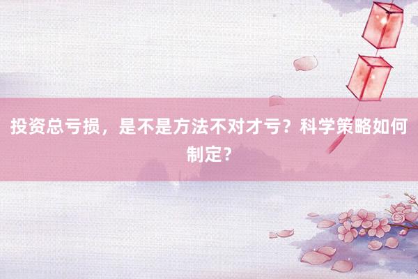 投资总亏损，是不是方法不对才亏？科学策略如何制定？