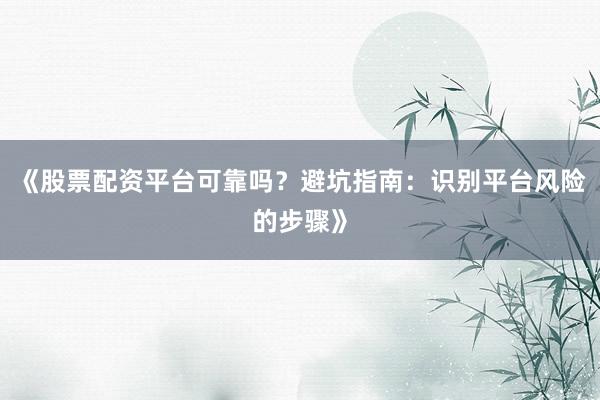 《股票配资平台可靠吗？避坑指南：识别平台风险的步骤》