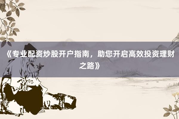 《专业配资炒股开户指南，助您开启高效投资理财之路》